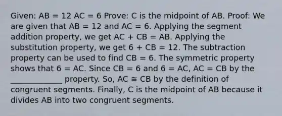 Given: AB = 12 AC = 6 Prove: C is the midpoint of AB. Proof: We are given that AB = 12 and AC = 6. Applying the segment addition property, we get AC + CB = AB. Applying the substitution property, we get 6 + CB = 12. The subtraction property can be used to find CB = 6. The symmetric property shows that 6 = AC. Since CB = 6 and 6 = AC, AC = CB by the _____________ property. So, AC ≅ CB by the definition of congruent segments. Finally, C is the midpoint of AB because it divides AB into two congruent segments.