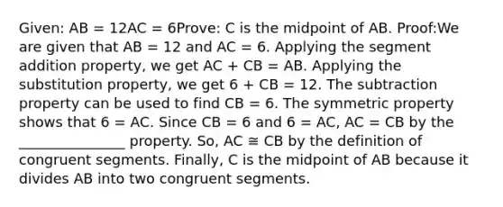 Given: AB = 12AC = 6Prove: C is the midpoint of AB. Proof:We are given that AB = 12 and AC = 6. Applying the segment addition property, we get AC + CB = AB. Applying the substitution property, we get 6 + CB = 12. The subtraction property can be used to find CB = 6. The symmetric property shows that 6 = AC. Since CB = 6 and 6 = AC, AC = CB by the _______________ property. So, AC ≅ CB by the definition of congruent segments. Finally, C is the midpoint of AB because it divides AB into two congruent segments.