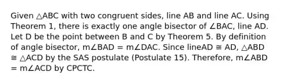 Given △ABC with two congruent sides, line AB and line AC. Using Theorem 1, there is exactly one angle bisector of ∠BAC, line AD. Let D be the point between B and C by Theorem 5. By definition of angle bisector, m∠BAD = m∠DAC. Since lineAD ≅ AD, △ABD ≅ △ACD by the SAS postulate (Postulate 15). Therefore, m∠ABD = m∠ACD by CPCTC.