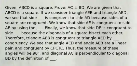 Given: ABCD is a square. Prove: AC ⊥ BD. We are given that ABCD is a square. If we consider triangle AEB and triangle AED, we see that side ___ is congruent to side AD because sides of a square are congruent. We know that side AE is congruent to side AE by using the ___. Finally, we know that side DE is congruent to side ___ because the diagonals of a square bisect each other. Therefore, triangle AEB is congruent to triangle AED by ___ congruency. We see that angle AED and angle AEB are a linear pair, and congruent by CPCTC. Thus, the measure of these angles will be 90°, and diagonal AC is perpendicular to diagonal BD by the definition of ___.