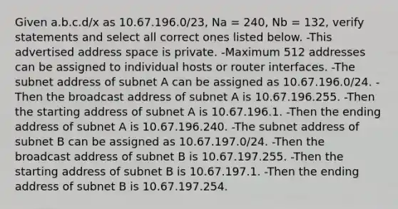 Given a.b.c.d/x as 10.67.196.0/23, Na = 240, Nb = 132, verify statements and select all correct ones listed below. -This advertised address space is private. -Maximum 512 addresses can be assigned to individual hosts or router interfaces. -The subnet address of subnet A can be assigned as 10.67.196.0/24. -Then the broadcast address of subnet A is 10.67.196.255. -Then the starting address of subnet A is 10.67.196.1. -Then the ending address of subnet A is 10.67.196.240. -The subnet address of subnet B can be assigned as 10.67.197.0/24. -Then the broadcast address of subnet B is 10.67.197.255. -Then the starting address of subnet B is 10.67.197.1. -Then the ending address of subnet B is 10.67.197.254.