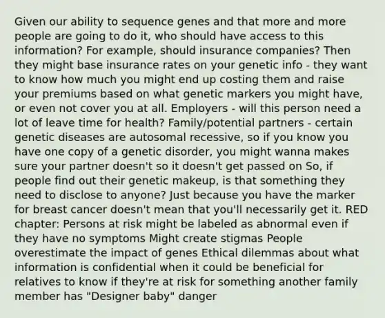 Given our ability to sequence genes and that more and more people are going to do it, who should have access to this information? For example, should insurance companies? Then they might base insurance rates on your genetic info - they want to know how much you might end up costing them and raise your premiums based on what genetic markers you might have, or even not cover you at all. Employers - will this person need a lot of leave time for health? Family/potential partners - certain genetic diseases are autosomal recessive, so if you know you have one copy of a genetic disorder, you might wanna makes sure your partner doesn't so it doesn't get passed on So, if people find out their genetic makeup, is that something they need to disclose to anyone? Just because you have the marker for breast cancer doesn't mean that you'll necessarily get it. RED chapter: Persons at risk might be labeled as abnormal even if they have no symptoms Might create stigmas People overestimate the impact of genes Ethical dilemmas about what information is confidential when it could be beneficial for relatives to know if they're at risk for something another family member has "Designer baby" danger