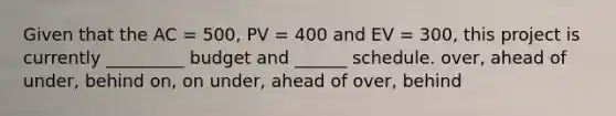 Given that the AC = 500, PV = 400 and EV = 300, this project is currently _________ budget and ______ schedule. over, ahead of under, behind on, on under, ahead of over, behind