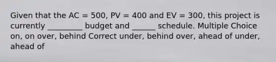 Given that the AC = 500, PV = 400 and EV = 300, this project is currently _________ budget and ______ schedule. Multiple Choice on, on over, behind Correct under, behind over, ahead of under, ahead of