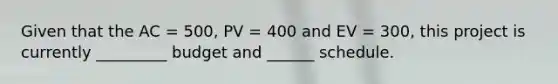 Given that the AC = 500, PV = 400 and EV = 300, this project is currently _________ budget and ______ schedule.