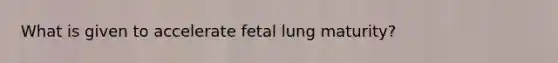 What is given to accelerate fetal lung maturity?