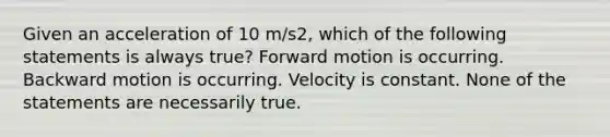 Given an acceleration of 10 m/s2, which of the following statements is always true? Forward motion is occurring. Backward motion is occurring. Velocity is constant. None of the statements are necessarily true.