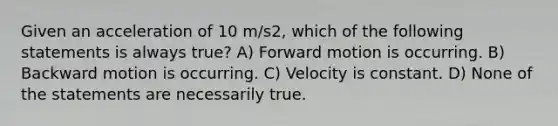 Given an acceleration of 10 m/s2, which of the following statements is always true? A) Forward motion is occurring. B) Backward motion is occurring. C) Velocity is constant. D) None of the statements are necessarily true.