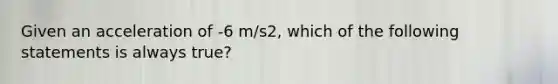 Given an acceleration of -6 m/s2, which of the following statements is always true?