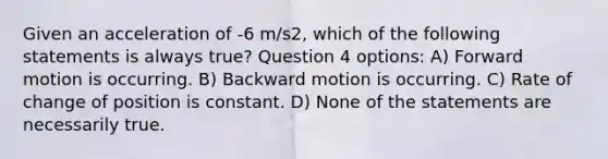 Given an acceleration of -6 m/s2, which of the following statements is always true? Question 4 options: A) Forward motion is occurring. B) Backward motion is occurring. C) Rate of change of position is constant. D) None of the statements are necessarily true.