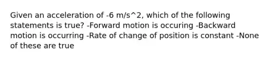 Given an acceleration of -6 m/s^2, which of the following statements is true? -Forward motion is occuring -Backward motion is occurring -Rate of change of position is constant -None of these are true