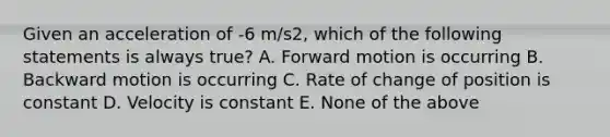 Given an acceleration of -6 m/s2, which of the following statements is always true? A. Forward motion is occurring B. Backward motion is occurring C. Rate of change of position is constant D. Velocity is constant E. None of the above