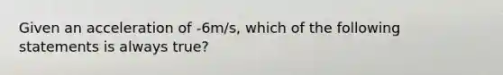 Given an acceleration of -6m/s, which of the following statements is always true?