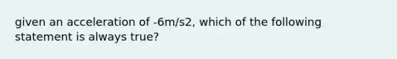 given an acceleration of -6m/s2, which of the following statement is always true?