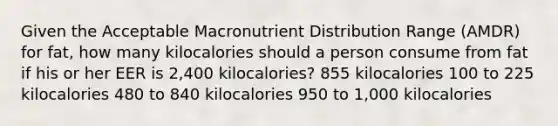 Given the Acceptable Macronutrient Distribution Range (AMDR) for fat, how many kilocalories should a person consume from fat if his or her EER is 2,400 kilocalories? 855 kilocalories 100 to 225 kilocalories 480 to 840 kilocalories 950 to 1,000 kilocalories