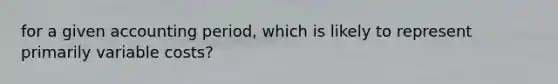 for a given accounting period, which is likely to represent primarily variable costs?