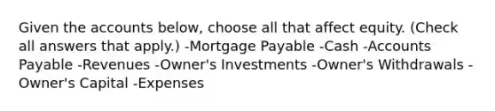 Given the accounts below, choose all that affect equity. (Check all answers that apply.) -<a href='https://www.questionai.com/knowledge/ktwVc0ooOg-mortgage-payable' class='anchor-knowledge'>mortgage payable</a> -Cash -<a href='https://www.questionai.com/knowledge/kWc3IVgYEK-accounts-payable' class='anchor-knowledge'>accounts payable</a> -Revenues -Owner's Investments -Owner's Withdrawals -Owner's Capital -Expenses