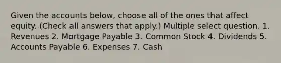 Given the accounts below, choose all of the ones that affect equity. (Check all answers that apply.) Multiple select question. 1. Revenues 2. Mortgage Payable 3. Common Stock 4. Dividends 5. Accounts Payable 6. Expenses 7. Cash