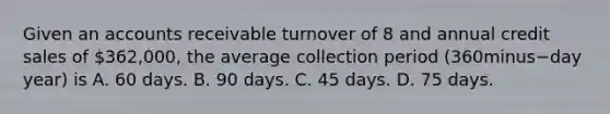 Given an accounts receivable turnover of 8 and annual credit sales of​ 362,000, the average collection period ​(360minus−day ​year) is A. 60 days. B. 90 days. C. 45 days. D. 75 days.