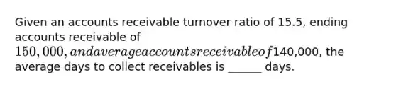 Given an accounts receivable turnover ratio of 15.5, ending accounts receivable of 150,000, and average accounts receivable of140,000, the average days to collect receivables is ______ days.