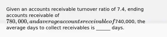 Given an accounts receivable turnover ratio of 7.4, ending accounts receivable of 780,000, and average accounts receivable of740,000, the average days to collect receivables is ______ days.