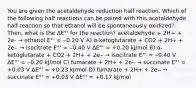 You are given the acetaldehyde reduction half reaction. Which of the following half reactions can be paired with this acetaldehyde half reaction so that ethanol will be spontaneously oxidized? Then, what is the ΔE°' for the reaction? acetaldehyde + 2H+ + 2e- → ethanol E°' = ‒0.20 V A) α-ketoglutarate + CO2 + 2H+ + 2e‒ → isocitrate E°' = ‒0.40 V ΔE°' = +0.20 kJ/mol B) α-ketoglutarate + CO2 + 2H+ + 2e‒ → isocitrate E°' = ‒0.40 V ΔE°' = ‒0.20 kJ/mol C) fumarate + 2H+ + 2e‒ → succinate E°' = +0.03 V ΔE°' = +0.23 kJ/mol D) fumarate + 2H+ + 2e‒ → succinate E°' = +0.03 V ΔE°' = +0.17 kJ/mol