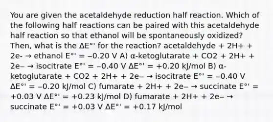 You are given the acetaldehyde reduction half reaction. Which of the following half reactions can be paired with this acetaldehyde half reaction so that ethanol will be spontaneously oxidized? Then, what is the ΔE°' for the reaction? acetaldehyde + 2H+ + 2e- → ethanol E°' = ‒0.20 V A) α-ketoglutarate + CO2 + 2H+ + 2e‒ → isocitrate E°' = ‒0.40 V ΔE°' = +0.20 kJ/mol B) α-ketoglutarate + CO2 + 2H+ + 2e‒ → isocitrate E°' = ‒0.40 V ΔE°' = ‒0.20 kJ/mol C) fumarate + 2H+ + 2e‒ → succinate E°' = +0.03 V ΔE°' = +0.23 kJ/mol D) fumarate + 2H+ + 2e‒ → succinate E°' = +0.03 V ΔE°' = +0.17 kJ/mol