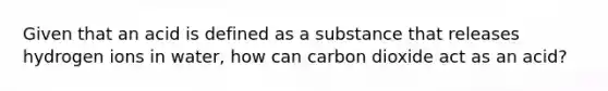 Given that an acid is defined as a substance that releases hydrogen ions in water, how can carbon dioxide act as an acid?