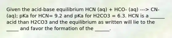 Given the acid-base equilibrium HCN (aq) + HCO- (aq) ---> CN- (aq); pKa for HCN= 9.2 and pKa for H2CO3 = 6.3. HCN is a ______ acid than H2CO3 and the equilibrium as written will lie to the _____ and favor the formation of the ______.