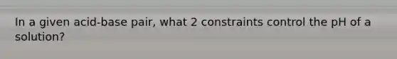 In a given acid-base pair, what 2 constraints control the pH of a solution?