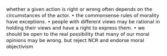 whether a given action is right or wrong often depends on the circumstances of the actor. • the commonsense rules of morality have exceptions. • people with different views may be rational in holding their views and have a right to express them. • we should be open to the real possibility that many of our moral opinions may be wrong. but reject NCR and endorse moral objectivism