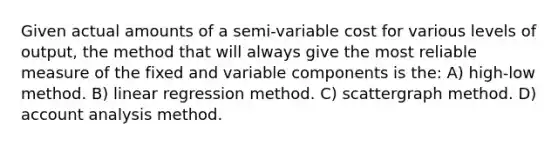 Given actual amounts of a semi-variable cost for various levels of output, the method that will always give the most reliable measure of the fixed and variable components is the: A) high-low method. B) linear regression method. C) scattergraph method. D) account analysis method.