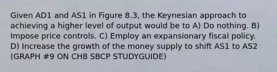 Given AD1 and AS1 in Figure 8.3, the Keynesian approach to achieving a higher level of output would be to A) Do nothing. B) Impose price controls. C) Employ an expansionary <a href='https://www.questionai.com/knowledge/kPTgdbKdvz-fiscal-policy' class='anchor-knowledge'>fiscal policy</a>. D) Increase the growth of the money supply to shift AS1 to AS2 (GRAPH #9 ON CH8 SBCP STUDYGUIDE)