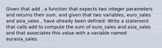 Given that add , a function that expects two integer parameters and returns their sum, and given that two variables, euro_sales and asia_sales , have already been defined: Write a statement that calls add to compute the sum of euro_sales and asia_sales and that associates this value with a variable named eurasia_sales.