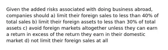 Given the added risks associated with doing business abroad, companies should a) limit their foreign sales to less than 40% of total sales b) limit their foreign assets to less than 30% of total assets c) avoid foreign markets altogether unless they can earn a return in excess of the return they earn in their domestic market d) not limit their foreign sales at all