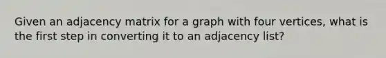 Given an adjacency matrix for a graph with four vertices, what is the first step in converting it to an adjacency list?