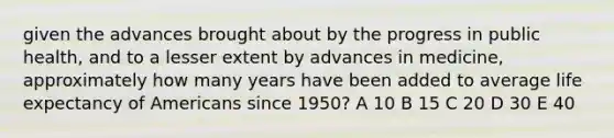 given the advances brought about by the progress in public health, and to a lesser extent by advances in medicine, approximately how many years have been added to average life expectancy of Americans since 1950? A 10 B 15 C 20 D 30 E 40