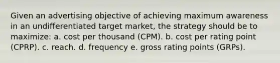 Given an advertising objective of achieving maximum awareness in an undifferentiated target market, the strategy should be to maximize: a. cost per thousand (CPM). b. cost per rating point (CPRP). c. reach. d. frequency e. gross rating points (GRPs).