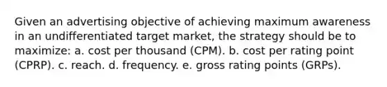 Given an advertising objective of achieving maximum awareness in an undifferentiated target market, the strategy should be to maximize: a. cost per thousand (CPM). b. cost per rating point (CPRP). c. reach. d. frequency. e. gross rating points (GRPs).