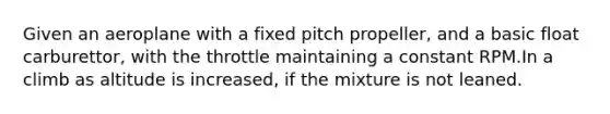Given an aeroplane with a fixed pitch propeller, and a basic float carburettor, with the throttle maintaining a constant RPM.In a climb as altitude is increased, if the mixture is not leaned.