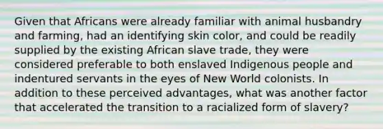 Given that Africans were already familiar with animal husbandry and farming, had an identifying skin color, and could be readily supplied by the existing African slave trade, they were considered preferable to both enslaved Indigenous people and indentured servants in the eyes of New World colonists. In addition to these perceived advantages, what was another factor that accelerated the transition to a racialized form of slavery?