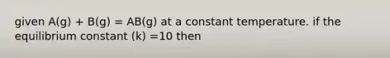 given A(g) + B(g) = AB(g) at a constant temperature. if the equilibrium constant (k) =10 then