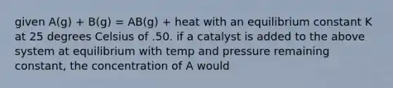 given A(g) + B(g) = AB(g) + heat with an equilibrium constant K at 25 degrees Celsius of .50. if a catalyst is added to the above system at equilibrium with temp and pressure remaining constant, the concentration of A would