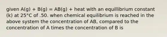 given A(g) + B(g) = AB(g) + heat with an equillibrium constant (k) at 25°C of .50. when chemical equilibrium is reached in the above system the concentration of AB, compared to the concentration of A times the concentration of B is