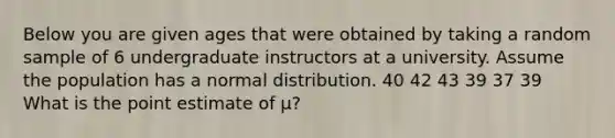 Below you are given ages that were obtained by taking a random sample of 6 undergraduate instructors at a university. Assume the population has a normal distribution. 40 42 43 39 37 39 What is the point estimate of μ?