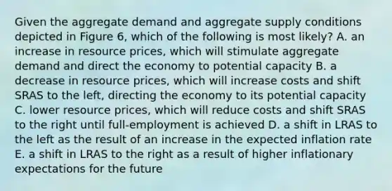 Given the aggregate demand and aggregate supply conditions depicted in Figure 6, which of the following is most likely? A. an increase in resource prices, which will stimulate aggregate demand and direct the economy to potential capacity B. a decrease in resource prices, which will increase costs and shift SRAS to the left, directing the economy to its potential capacity C. lower resource prices, which will reduce costs and shift SRAS to the right until full-employment is achieved D. a shift in LRAS to the left as the result of an increase in the expected inflation rate E. a shift in LRAS to the right as a result of higher inflationary expectations for the future