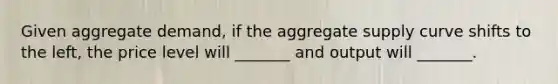 Given aggregate demand, if the aggregate supply curve shifts to the left, the price level will _______ and output will _______.