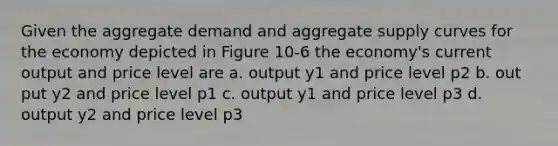 Given the aggregate demand and aggregate supply curves for the economy depicted in Figure 10-6 the economy's current output and price level are a. output y1 and price level p2 b. out put y2 and price level p1 c. output y1 and price level p3 d. output y2 and price level p3