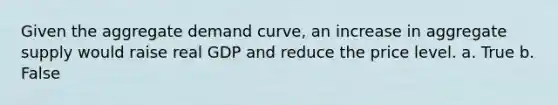 Given the aggregate demand curve, an increase in aggregate supply would raise real GDP and reduce the price level. a. True b. False