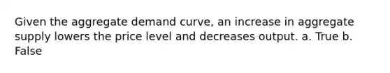 Given the aggregate demand curve, an increase in aggregate supply lowers the price level and decreases output. a. True b. False